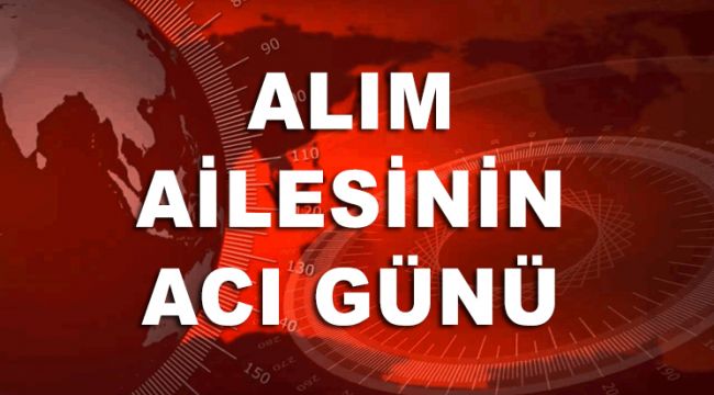 ALIM AİLESİNİN ACI GÜNÜ