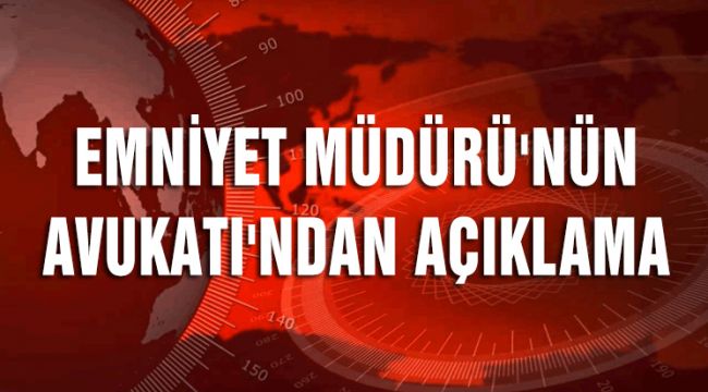 EMNİYET MÜDÜRÜ'NÜN AVUKATI'NDAN AÇIKLAMA