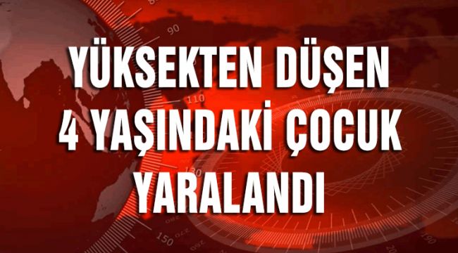 YÜKSEKTEN DÜŞEN 4 YAŞINDAKİ ÇOCUK YARALANDI