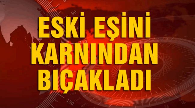 ESKİ EŞİNİ KARNINDAN BIÇAKLADI