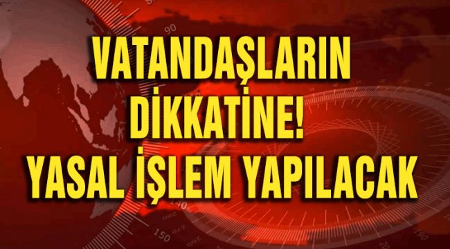 VATANDAŞLARIN DİKKATİNE: YASAL İŞLEM YAPILACAK