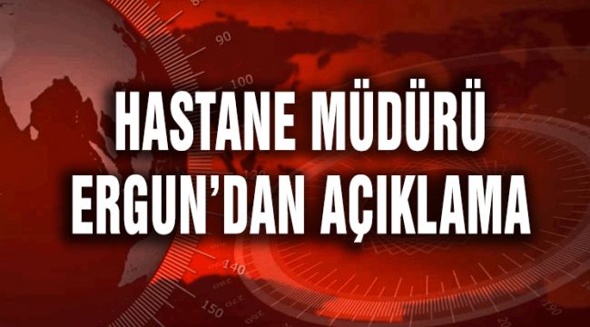 HASTANE MÜDÜRÜ ERGUN'DAN AÇIKLAMA