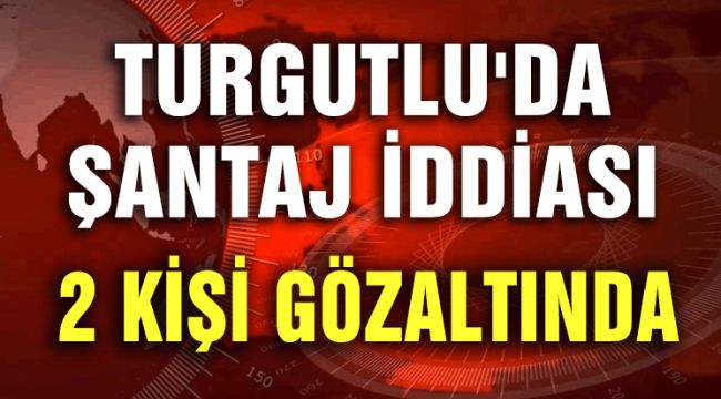 TURGUTLU'DA ŞANTAJ İDDİASI; 2 KİŞİ GÖZALTINDA