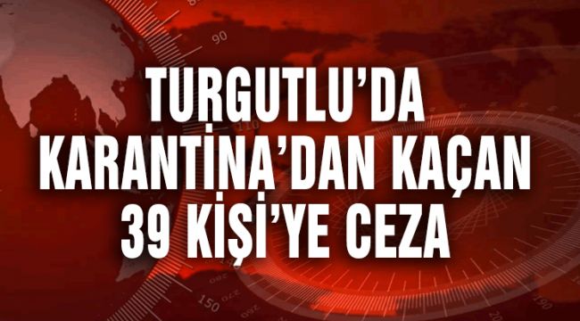 TURGUTLU’DA KARANTİNA’DAN KAÇAN 39 KİŞİ’YE CEZA