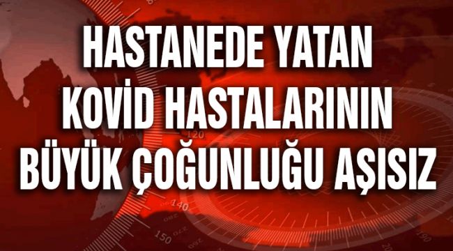 HASTANEDE YATAN KOVİD-19 HASTALARININ BÜYÜK ÇOĞUNLUĞU AŞISIZ