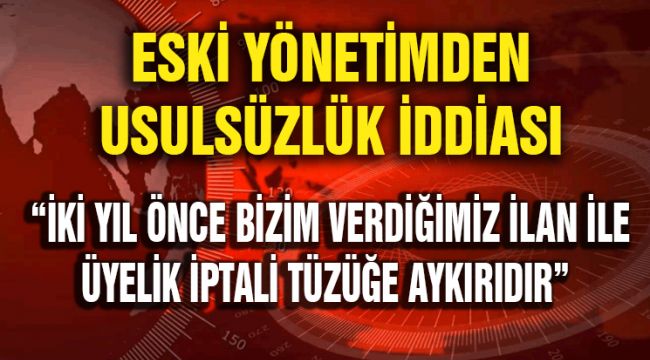 ESKİ YÖNETİMDEN USULSÜZLÜK İDDİASI: İKİ YIL ÖNCE BİZİM VERDİĞİMİZ İLAN İLE ÜYELİK İPTALİ TÜZÜĞE AYKIRIDIR