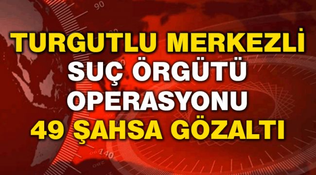 TURGUTLU MERKEZLİ SUÇ ÖRGÜTÜ OPERASYONU 49 GÖZALTI