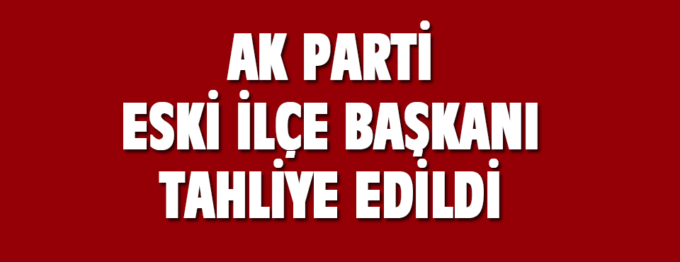 Ak Parti Eski İlçe Başkanı Tahliye Edildi