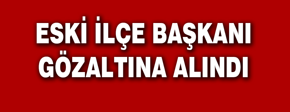 Eski İlçe Başkanı Gözaltına Alındı